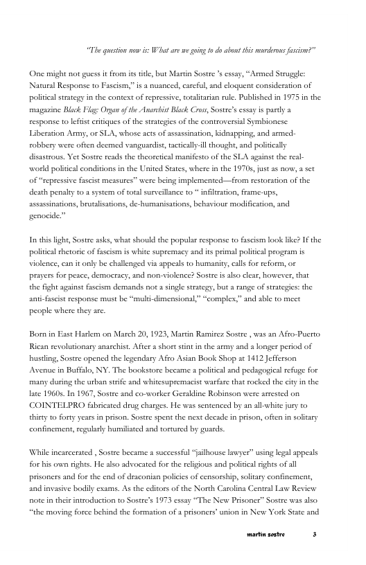 “The guestion nw iVt are e aing t do abont his mrikrons fsion?”  One might not s i from istite, bt Martin Sostre ’ cssay, “Armed Struggle Natural Response to Fascism,” is  nuanced, careful, and cloquent consideration of politcal stategy in the context of repressive, coralitarian rule. Published in 1975 in the maguzine Black Flig: Organ o he Anarcist Bluck Cross Sostee’s cssay is partly a response to lefist citques of the strategies of the controversial Symbioncsc. Liberation Army, or SLA, whose acts of assassinatio, kidaapping, and asmed- robbery were ofien deemed vanguardist, tacticaly-l thought, and poliically disastrous. Yer Sostee reads the theoretcal manifesto of the SLA against the real- world politcal conditions in the United States, where ia the 19705, just as now,  sct of “repressive fascist measures” were being implemented—from restoration of the death penalty 1o 2 system of total surveillnce to * infiltration, frame-ups, assassinations, brutalisations, de-humanisations, behaviour modification, and  genocide.”  In ehis light, Sostre asks, what should the popalar response to fscism ook lke? If the politcal thetoric of fscism is white supremacy and its primal politcal program is violence, can it only be challenged via appesls to humanity, cals for reform, or prayers for pesce, democracy, and non-violence? Sostre is also clear, howwever, that the fght sgrinst fascism demands ot a single strategy, but a ange of stategies: the anti-fascis response must be “mul-dimensional,” “complex,” and able to mect  peaple where they arc  Born in Esst Harlem on March 20, 1923, Martin Rammicez Sostre, was an Afro-Pucrto. Rican revolutionary anaschist. After a shortstnt in the army and a longer period of bustling, Sostre opencd the legendary Afro Asian Book Shop at 1412 Jefferson Avenue in Buffalo, NY. The bookstore became 1 poliical and pedagogical refuge for many during the urban stife and whitesupremacist warfare that rocked the ciy n the late 1960s. In 1967, Sostee and co-worker Geraldine Robinson were arested on COINTELPRO fabricated drusg charges. He was sentenced by an allwhite jury to thirey o forey years in prison. Sostee spen the next decade in prison, often in soitary confinement,regularly humilsted and tortured by guaeds.  While incarcerated , Sostre became a successful “alhouse lawyer” using legal appeals for his own rights. He also advocated for the religious and poliical ights of all prisoners and for the end of dexconian polices of censorship, soltary confinement, and iovasive bodily exams. As the edicors of the North Carolina Centeal Law Review fote in theie introduction to Sostre’s 1973 essay “The New Prisoner” Sostre was also  “the moving force hehind the formation of a prisoners union in New York Statc and  Prp— f 